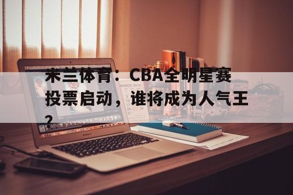 米兰体育：CBA全明星赛投票启动，谁将成为人气王？的简单介绍